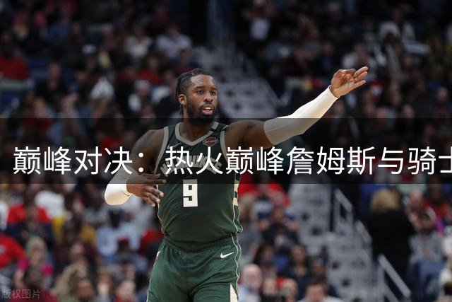 巅峰对决：热火巅峰詹姆斯与骑士2.0形态全面对比，谁更胜一筹？