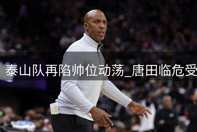 泰山队再陷帅位动荡 唐田临危受命能否扭转颓势？